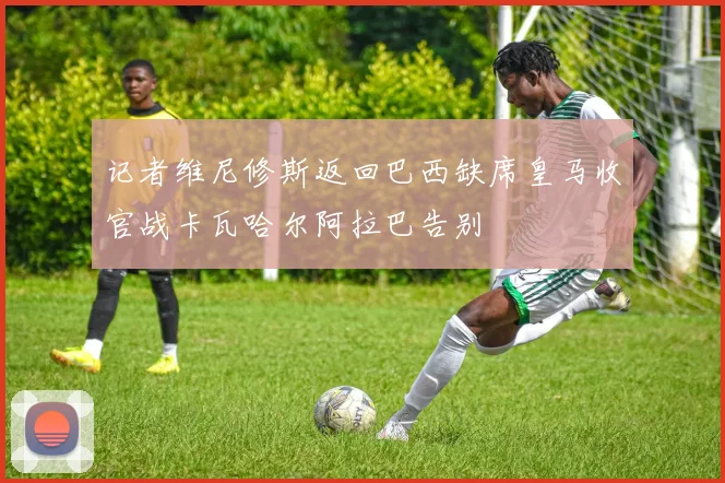 记者维尼修斯返回巴西缺席皇马收官战卡瓦哈尔阿拉巴告别